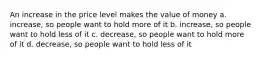 An increase in the price level makes the value of money a. increase, so people want to hold more of it b. increase, so people want to hold less of it c. decrease, so people want to hold more of it d. decrease, so people want to hold less of it