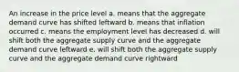 An increase in the price level a. means that the aggregate demand curve has shifted leftward b. means that inflation occurred c. means the employment level has decreased d. will shift both the aggregate supply curve and the aggregate demand curve leftward e. will shift both the aggregate supply curve and the aggregate demand curve rightward