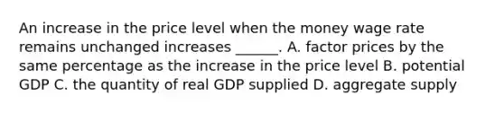 An increase in the price level when the money wage rate remains unchanged increases​ ______. A. factor prices by the same percentage as the increase in the price level B. potential GDP C. the quantity of real GDP supplied D. aggregate supply