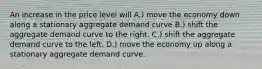 An increase in the price level will A.) move the economy down along a stationary aggregate demand curve B.) shift the aggregate demand curve to the right. C.) shift the aggregate demand curve to the left. D.) move the economy up along a stationary aggregate demand curve.