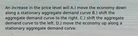 An increase in the price level will A.) move the economy down along a stationary aggregate demand curve B.) shift the aggregate demand curve to the right. C.) shift the aggregate demand curve to the left. D.) move the economy up along a stationary aggregate demand curve.