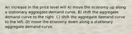 An increase in the price level will A) move the economy up along a stationary aggregate demand curve. B) shift the aggregate demand curve to the right. C) shift the aggregate demand curve to the left. D) move the economy down along a stationary aggregate demand curve.