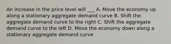 An increase in the price level will ___ A. Move the economy up along a stationary aggregate demand curve B. Shift the aggregate demand curve to the right C. Shift the aggregate demand curve to the left D. Move the economy down along a stationary aggregate demand curve