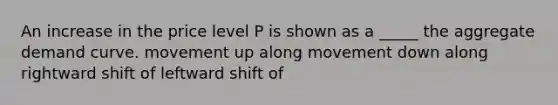 An increase in the price level P is shown as a _____ the aggregate demand curve. movement up along movement down along rightward shift of leftward shift of