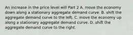 An increase in the price level will Part 2 A. move the economy down along a stationary aggregate demand curve. B. shift the aggregate demand curve to the left. C. move the economy up along a stationary aggregate demand curve. D. shift the aggregate demand curve to the right.