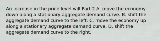 An increase in the price level will Part 2 A. move the economy down along a stationary aggregate demand curve. B. shift the aggregate demand curve to the left. C. move the economy up along a stationary aggregate demand curve. D. shift the aggregate demand curve to the right.