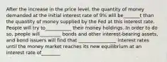 After the increase in the price level, the quantity of money demanded at the initial interest rate of 9% will be_______t than the quantity of money supplied by the Fed at this interest rate. People will try to___________ their money holdings. In order to do so, people will_________ bonds and other interest-bearing assets, and bond issuers will find that ________________ interest rates until the money market reaches its new equilibrium at an interest rate of________