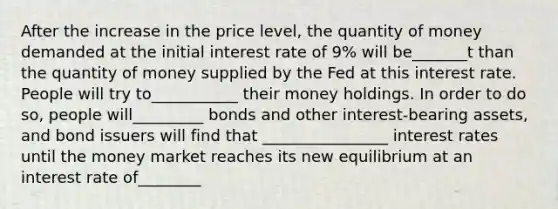 After the increase in the price level, the quantity of money demanded at the initial interest rate of 9% will be_______t than the quantity of money supplied by the Fed at this interest rate. People will try to___________ their money holdings. In order to do so, people will_________ bonds and other interest-bearing assets, and bond issuers will find that ________________ interest rates until the money market reaches its new equilibrium at an interest rate of________