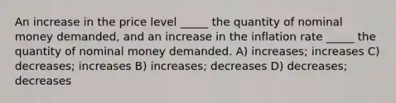 An increase in the price level _____ the quantity of nominal money demanded, and an increase in the inflation rate _____ the quantity of nominal money demanded. A) increases; increases C) decreases; increases B) increases; decreases D) decreases; decreases