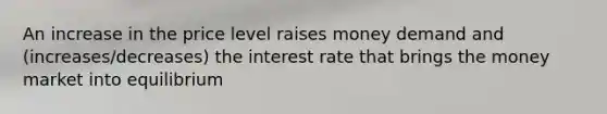 An increase in the price level raises money demand and (increases/decreases) the interest rate that brings the money market into equilibrium