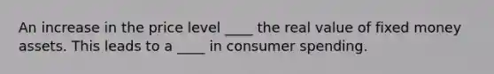 An increase in the price level ____ the real value of fixed money assets. This leads to a ____ in consumer spending.