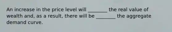 An increase in the price level will ________ the real value of wealth and, as a result, there will be ________ the aggregate demand curve.