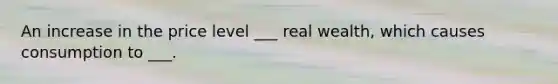 An increase in the price level ___ real wealth, which causes consumption to ___.