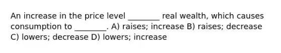 An increase in the price level ________ real wealth, which causes consumption to ________. A) raises; increase B) raises; decrease C) lowers; decrease D) lowers; increase