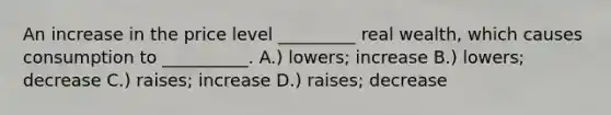 An increase in the price level _________ real wealth, which causes consumption to __________. A.) lowers; increase B.) lowers; decrease C.) raises; increase D.) raises; decrease