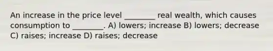 An increase in the price level ________ real wealth, which causes consumption to ________. A) lowers; increase B) lowers; decrease C) raises; increase D) raises; decrease