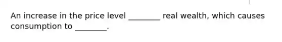 An increase in the price level ________ real wealth, which causes consumption to ________.