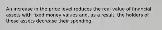 An increase in the price level reduces the real value of financial assets with fixed money values and, as a result, the holders of these assets decrease their spending.