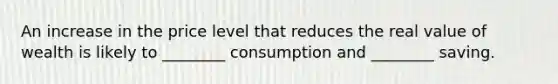 An increase in the price level that reduces the real value of wealth is likely to ________ consumption and ________ saving.