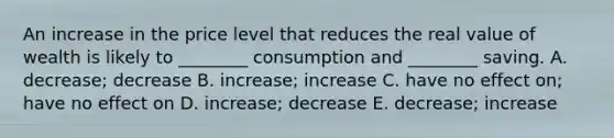 An increase in the price level that reduces the real value of wealth is likely to ________ consumption and ________ saving. A. decrease; decrease B. increase; increase C. have no effect on; have no effect on D. increase; decrease E. decrease; increase