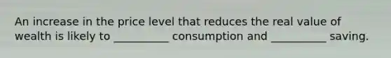 An increase in the price level that reduces the real value of wealth is likely to __________ consumption and __________ saving.