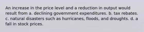 An increase in the price level and a reduction in output would result from a. declining government expenditures. b. tax rebates. c. natural disasters such as hurricanes, floods, and droughts. d. a fall in stock prices.