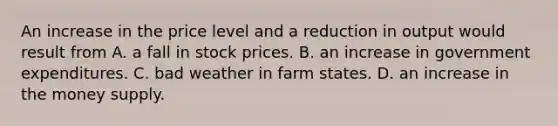 An increase in the price level and a reduction in output would result from A. a fall in stock prices. B. an increase in government expenditures. C. bad weather in farm states. D. an increase in the money supply.