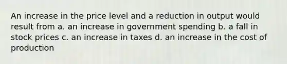 An increase in the price level and a reduction in output would result from a. an increase in government spending b. a fall in stock prices c. an increase in taxes d. an increase in the cost of production