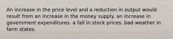 An increase in the price level and a reduction in output would result from an increase in the money supply. an increase in government expenditures. a fall in stock prices. bad weather in farm states.