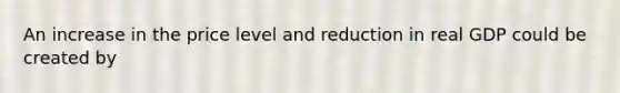 An increase in the price level and reduction in real GDP could be created by