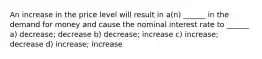 An increase in the price level will result in a(n) ______ in the demand for money and cause the nominal interest rate to ______ a) decrease; decrease b) decrease; increase c) increase; decrease d) increase; increase