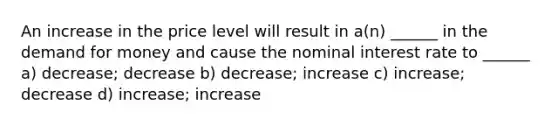 An increase in the price level will result in a(n) ______ in the demand for money and cause the nominal interest rate to ______ a) decrease; decrease b) decrease; increase c) increase; decrease d) increase; increase