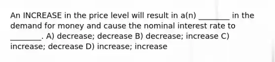 An INCREASE in the price level will result in a(n) ________ in the demand for money and cause the nominal interest rate to ________. A) decrease; decrease B) decrease; increase C) increase; decrease D) increase; increase