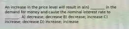 An increase in the price level will result in a(n) ________ in the demand for money and cause the nominal interest rate to ________. A) decrease; decrease B) decrease; increase C) increase; decrease D) increase; increase