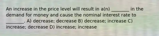 An increase in the price level will result in a(n) ________ in the demand for money and cause the nominal interest rate to ________. A) decrease; decrease B) decrease; increase C) increase; decrease D) increase; increase