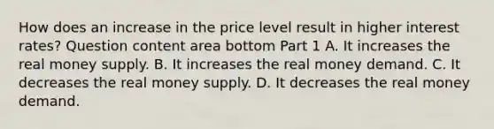 How does an increase in the price level result in higher interest​ rates? Question content area bottom Part 1 A. It increases the real money supply. B. It increases the real money demand. C. It decreases the real money supply. D. It decreases the real money demand.