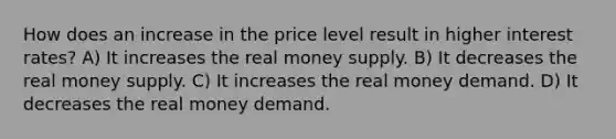 How does an increase in the price level result in higher interest rates? A) It increases the real money supply. B) It decreases the real money supply. C) It increases the real money demand. D) It decreases the real money demand.