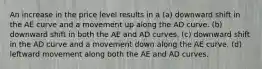 An increase in the price level results in a (a) downward shift in the AE curve and a movement up along the AD curve. (b) downward shift in both the AE and AD curves. (c) downward shift in the AD curve and a movement down along the AE curve. (d) leftward movement along both the AE and AD curves.