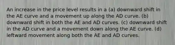 An increase in the price level results in a (a) downward shift in the AE curve and a movement up along the AD curve. (b) downward shift in both the AE and AD curves. (c) downward shift in the AD curve and a movement down along the AE curve. (d) leftward movement along both the AE and AD curves.