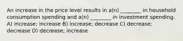 An increase in the price level results in a(n) ________ in household consumption spending and a(n) ________ in investment spending. A) increase; increase B) increase; decrease C) decrease; decrease D) decrease; increase