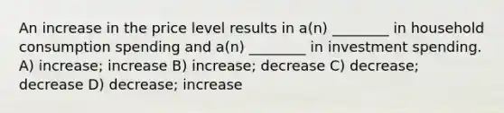 An increase in the price level results in a(n) ________ in household consumption spending and a(n) ________ in investment spending. A) increase; increase B) increase; decrease C) decrease; decrease D) decrease; increase