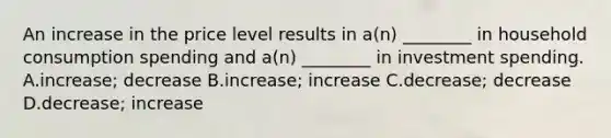 An increase in the price level results in​ a(n) ________ in household consumption spending and​ a(n) ________ in investment spending. A.​increase; decrease B.​increase; increase C.​decrease; decrease D.​decrease; increase