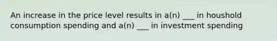 An increase in the price level results in a(n) ___ in houshold consumption spending and a(n) ___ in investment spending