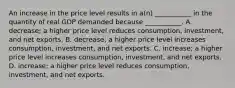 An increase in the price level results in​ a(n) ___________ in the quantity of real GDP demanded because​ ___________. A. ​decrease; a higher price level reduces​ consumption, investment, and net exports. B. ​decrease; a higher price level increases​ consumption, investment, and net exports. C. ​increase; a higher price level increases​ consumption, investment, and net exports. D. ​increase; a higher price level reduces​ consumption, investment, and net exports.