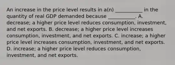 An increase in the price level results in​ a(n) ___________ in the quantity of real GDP demanded because​ ___________. A. ​decrease; a higher price level reduces​ consumption, investment, and net exports. B. ​decrease; a higher price level increases​ consumption, investment, and net exports. C. ​increase; a higher price level increases​ consumption, investment, and net exports. D. ​increase; a higher price level reduces​ consumption, investment, and net exports.