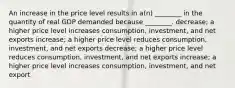 An increase in the price level results in a(n) ________ in the quantity of real GDP demanded because ________. decrease; a higher price level increases consumption, investment, and net exports increase; a higher price level reduces consumption, investment, and net exports decrease; a higher price level reduces consumption, investment, and net exports increase; a higher price level increases consumption, investment, and net export