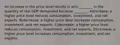 An increase in the price level results in a(n) ________ in the quantity of real GDP demanded because ________. A)increase; a higher price level reduces consumption, investment, and net exports. B)decrease; a higher price level increases consumption, investment, and net exports. C)decrease; a higher price level reduces consumption, investment, and net exports. D)increase; a higher price level increases consumption, investment, and net exports.