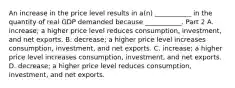 An increase in the price level results in​ a(n) ___________ in the quantity of real GDP demanded because​ ___________. Part 2 A. ​increase; a higher price level reduces​ consumption, investment, and net exports. B. ​decrease; a higher price level increases​ consumption, investment, and net exports. C. ​increase; a higher price level increases​ consumption, investment, and net exports. D. ​decrease; a higher price level reduces​ consumption, investment, and net exports.