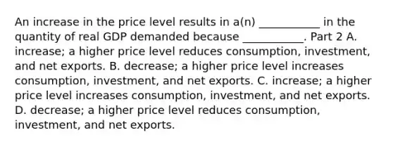 An increase in the price level results in​ a(n) ___________ in the quantity of real GDP demanded because​ ___________. Part 2 A. ​increase; a higher price level reduces​ consumption, investment, and net exports. B. ​decrease; a higher price level increases​ consumption, investment, and net exports. C. ​increase; a higher price level increases​ consumption, investment, and net exports. D. ​decrease; a higher price level reduces​ consumption, investment, and net exports.