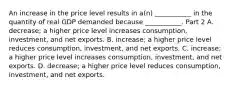 An increase in the price level results in​ a(n) ___________ in the quantity of real GDP demanded because​ ___________. Part 2 A. ​decrease; a higher price level increases​ consumption, investment, and net exports. B. ​increase; a higher price level reduces​ consumption, investment, and net exports. C. ​increase; a higher price level increases​ consumption, investment, and net exports. D. ​decrease; a higher price level reduces​ consumption, investment, and net exports.